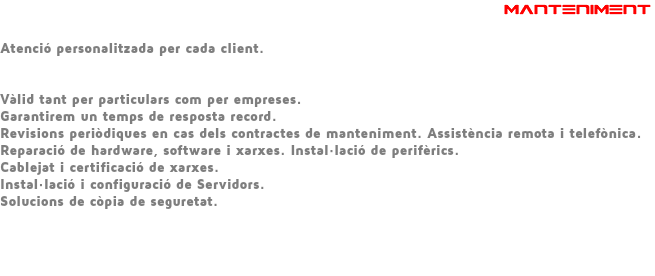 &nbsp;MANTENIMENT Atenció personalitzada per cada client. Vàlid tant per particulars com per empreses. Garantirem un temps de resposta record. Revisions periòdiques en cas dels contractes de manteniment. Assistència remota i telefònica. Reparació de hardware, software i xarxes. Instal·lació de perifèrics. Cablejat i certificació de xarxes. Instal·lació i configuració de Servidors. Solucions de còpia de seguretat. 